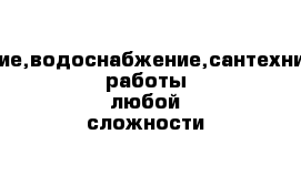 отопление,водоснабжение,сантехнические работы любой сложности